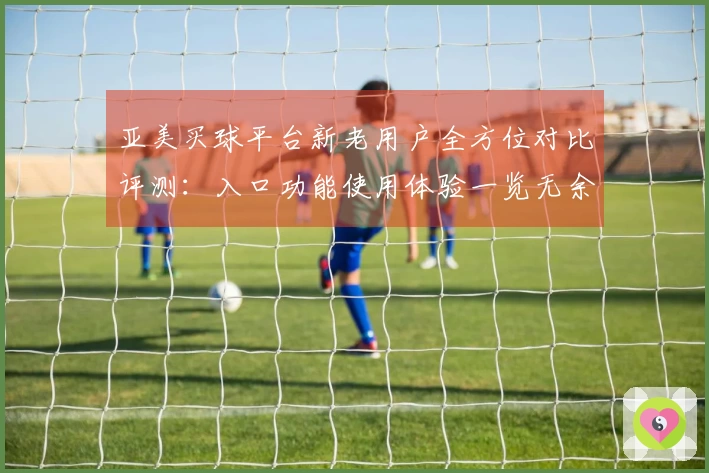 亚美买球平台新老用户全方位对比评测:入口功能使用体验一览无余