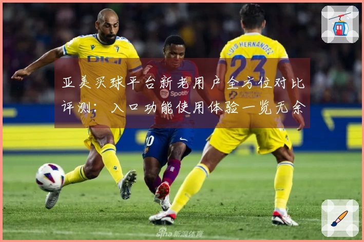 亚美买球平台新老用户全方位对比评测：入口功能使用体验一览无余