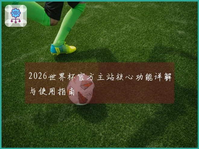 2026世界杯官方主站核心功能详解与使用指南
